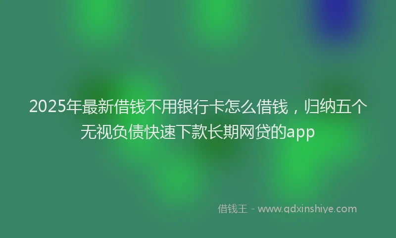 2025年最新借钱不用银行卡怎么借钱，归纳五个无视负债快速下款长期网贷的app