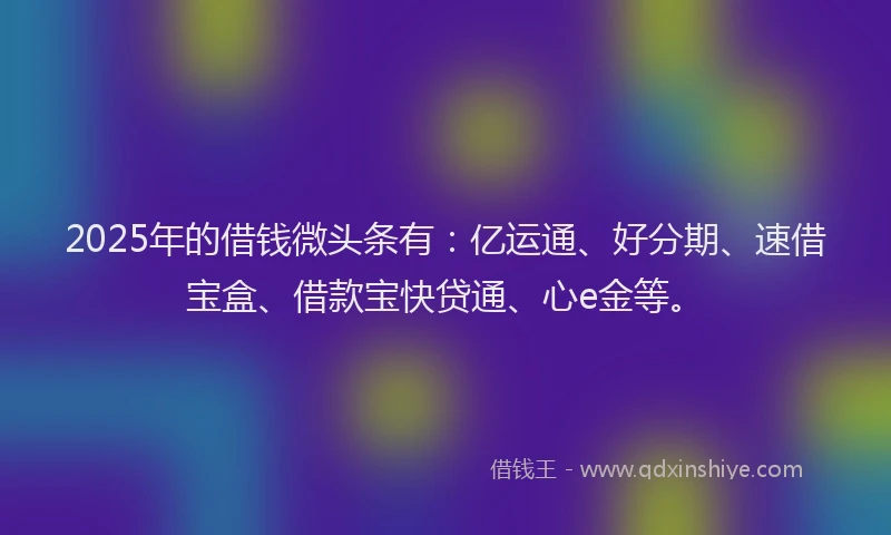 2025年的借钱微头条有：亿运通、好分期、速借宝盒、借款宝快贷通、心e金等。