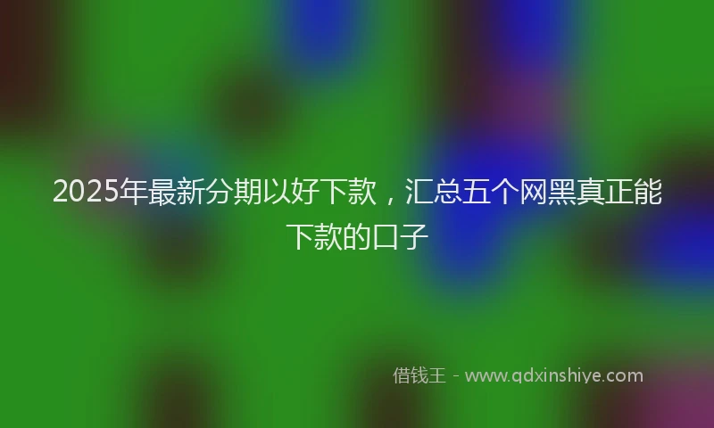 2025年最新分期以好下款，汇总五个网黑真正能下款的口子