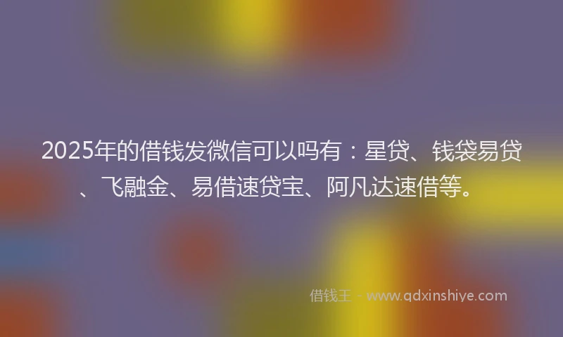 2025年的借钱发微信可以吗有：星贷、钱袋易贷、飞融金、易借速贷宝、阿凡达速借等。