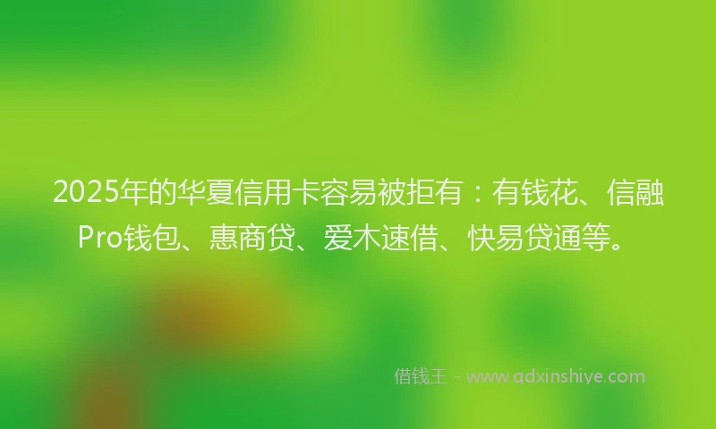 2025年的华夏信用卡容易被拒有：有钱花、信融Pro钱包、惠商贷、爱木速借、快易贷通等。