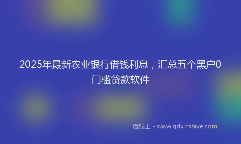2025年最新农业银行借钱利息，汇总五个黑户0门槛贷款软件