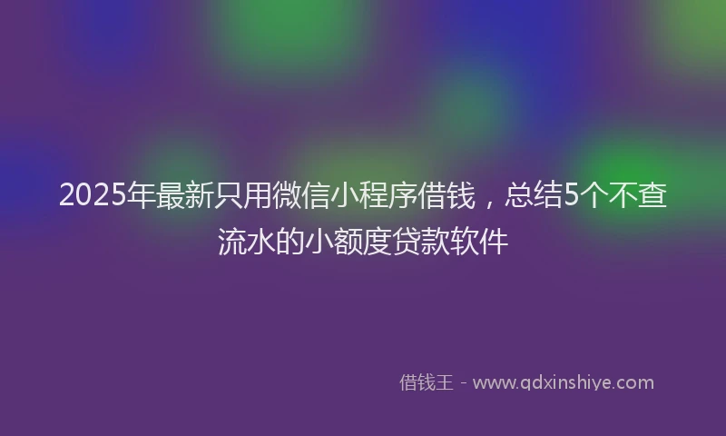 2025年最新只用微信小程序借钱，总结5个不查流水的小额度贷款软件