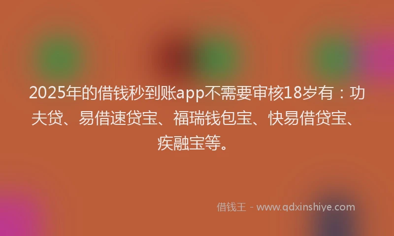 2025年的借钱秒到账app不需要审核18岁有：功夫贷、易借速贷宝、福瑞钱包宝、快易借贷宝、疾融宝等。
