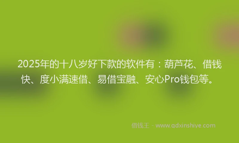 2025年的十八岁好下款的软件有：葫芦花、借钱快、度小满速借、易借宝融、安心Pro钱包等。