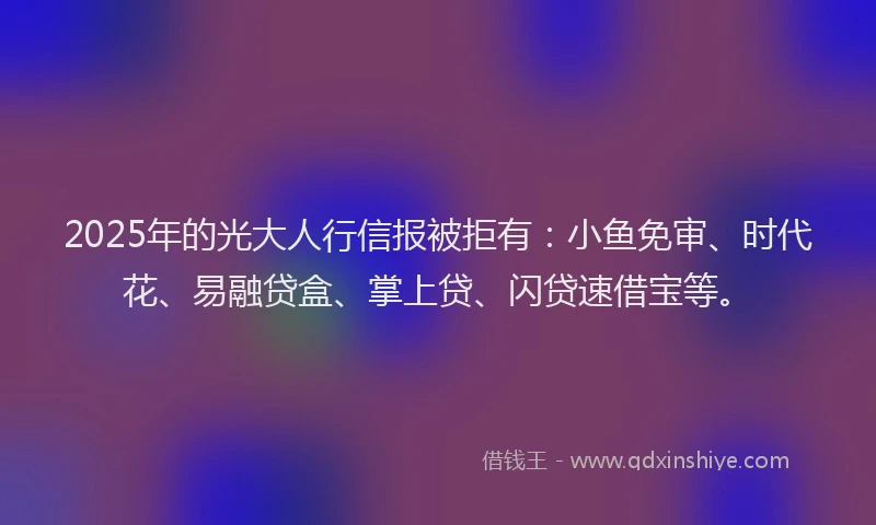 2025年的光大人行信报被拒有：小鱼免审、时代花、易融贷盒、掌上贷、闪贷速借宝等。