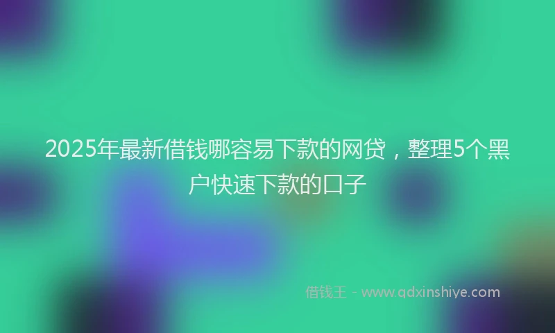 2025年最新借钱哪容易下款的网贷，整理5个黑户快速下款的口子