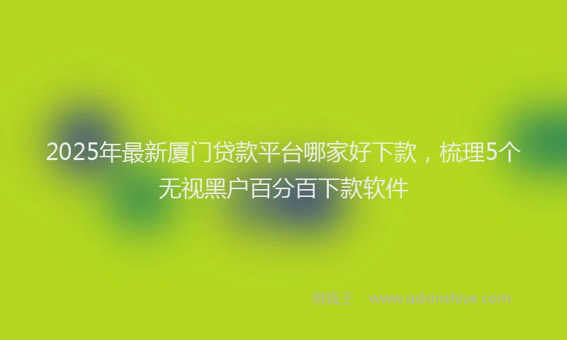 2025年最新厦门贷款平台哪家好下款，梳理5个无视黑户百分百下款软件