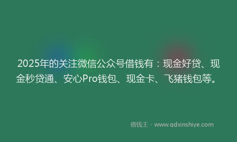 2025年的关注微信公众号借钱有：现金好贷、现金秒贷通、安心Pro钱包、现金卡、飞猪钱包等。