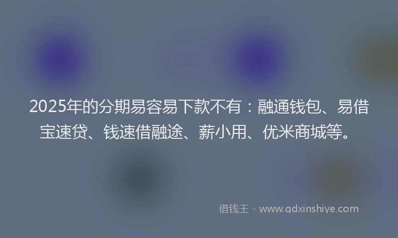 2025年的分期易容易下款不有：融通钱包、易借宝速贷、钱速借融途、薪小用、优米商城等。