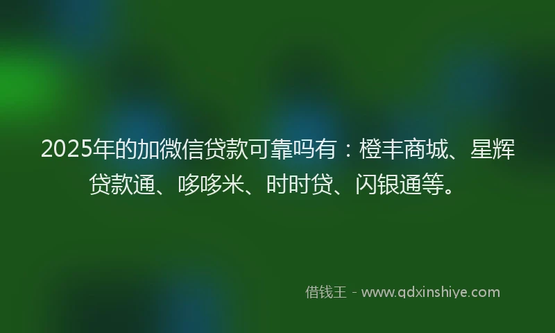 2025年的加微信贷款可靠吗有：橙丰商城、星辉贷款通、哆哆米、时时贷、闪银通等。