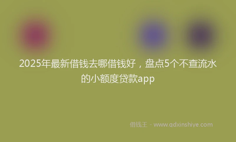 2025年最新借钱去哪借钱好，盘点5个不查流水的小额度贷款app