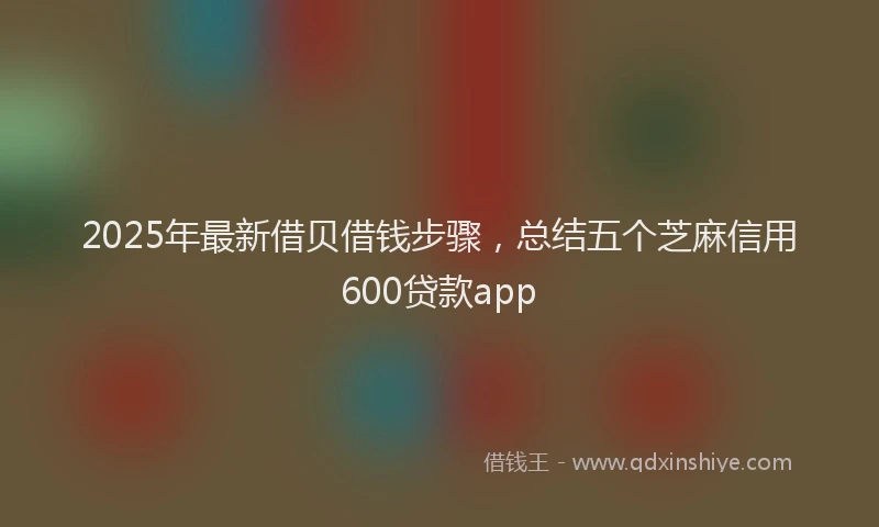 2025年最新借贝借钱步骤，总结五个芝麻信用600贷款app