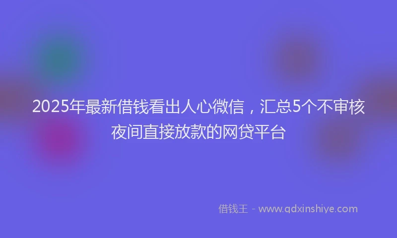 2025年最新借钱看出人心微信，汇总5个不审核夜间直接放款的网贷平台