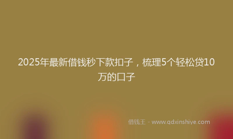 2025年最新借钱秒下款扣子，梳理5个轻松贷10万的口子