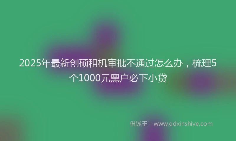 2025年最新创硕租机审批不通过怎么办，梳理5个1000元黑户必下小贷