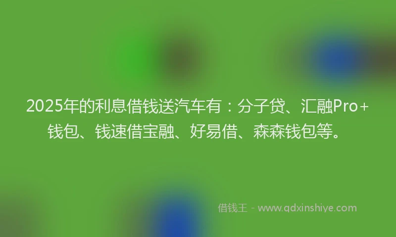 2025年的利息借钱送汽车有：分子贷、汇融Pro+钱包、钱速借宝融、好易借、森森钱包等。