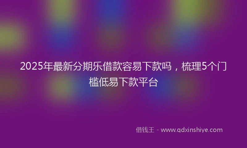 2025年最新分期乐借款容易下款吗，梳理5个门槛低易下款平台