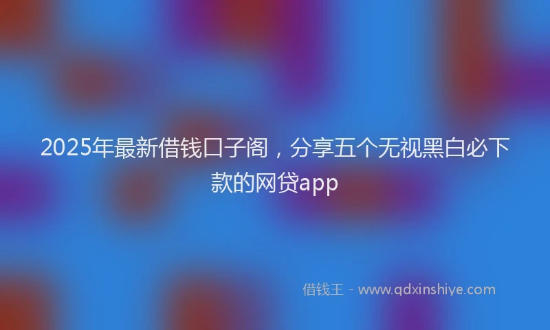 2025年最新借钱口子阁，分享五个无视黑白必下款的网贷app