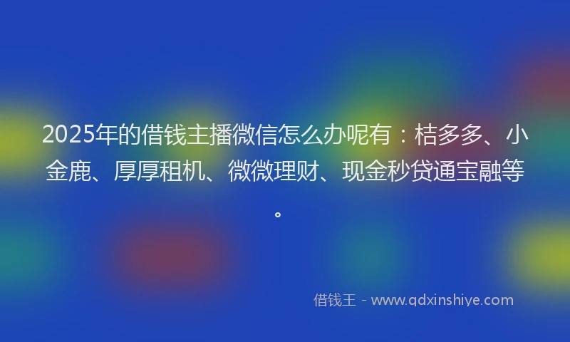 2025年的借钱主播微信怎么办呢有：桔多多、小金鹿、厚厚租机、微微理财、现金秒贷通宝融等。