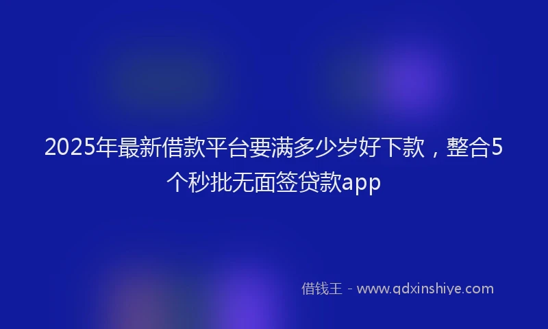 2025年最新借款平台要满多少岁好下款，整合5个秒批无面签贷款app