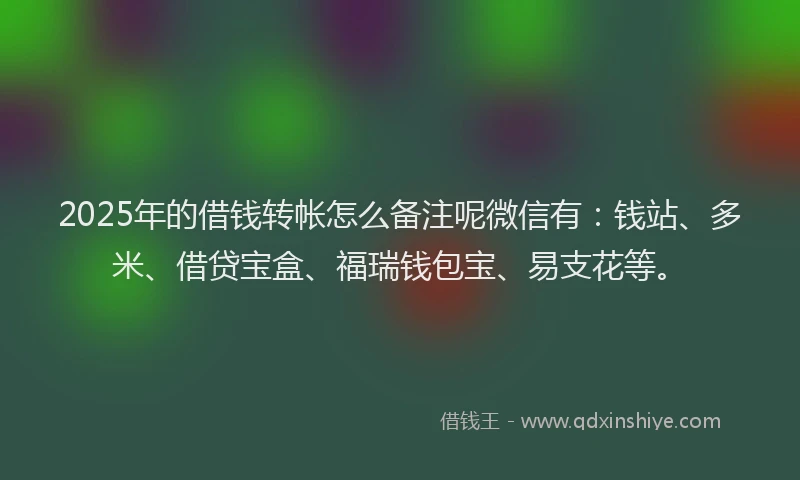 2025年的借钱转帐怎么备注呢微信有：钱站、多米、借贷宝盒、福瑞钱包宝、易支花等。