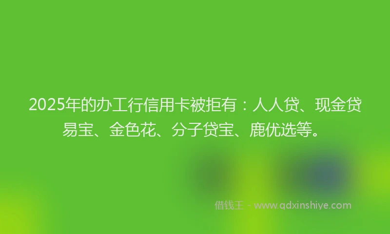 2025年的办工行信用卡被拒有：人人贷、现金贷易宝、金色花、分子贷宝、鹿优选等。