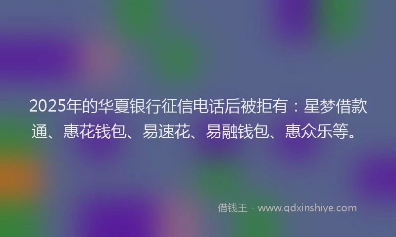 2025年的华夏银行征信电话后被拒有：星梦借款通、惠花钱包、易速花、易融钱包、惠众乐等。