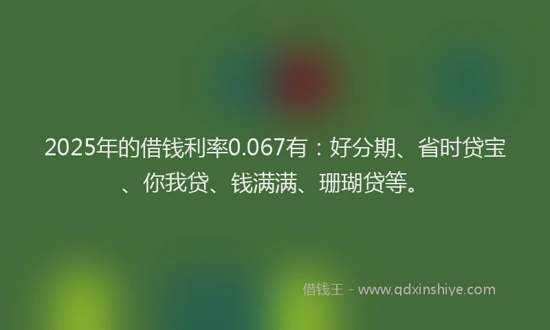 2025年的借钱利率0.067有：好分期、省时贷宝、你我贷、钱满满、珊瑚贷等。