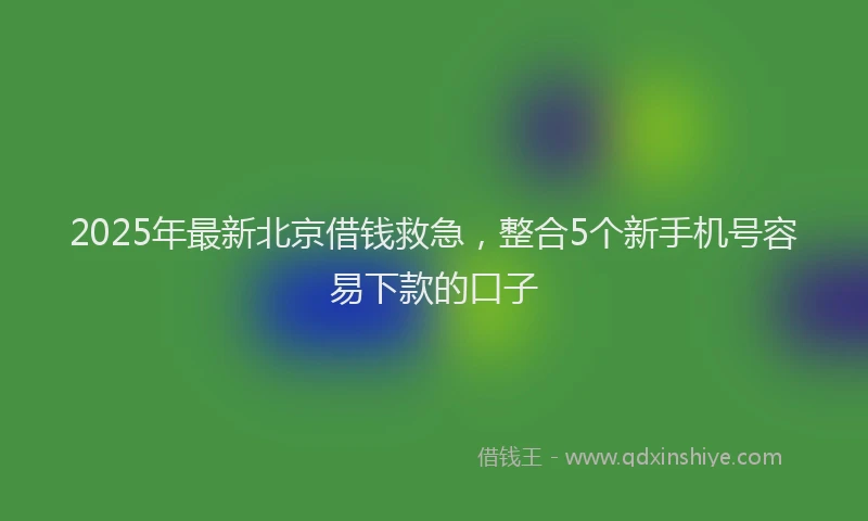 2025年最新北京借钱救急，整合5个新手机号容易下款的口子