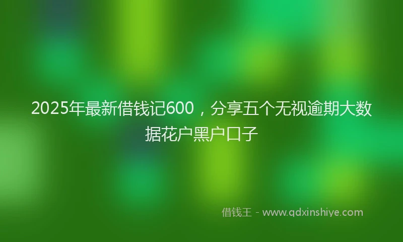 2025年最新借钱记600，分享五个无视逾期大数据花户黑户口子