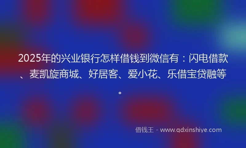2025年的兴业银行怎样借钱到微信有：闪电借款、麦凯旋商城、好居客、爱小花、乐借宝贷融等。