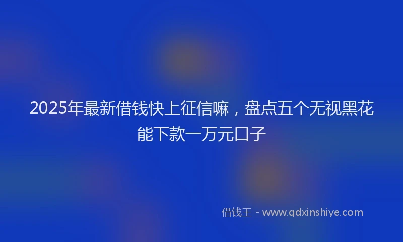 2025年最新借钱快上征信嘛，盘点五个无视黑花能下款一万元口子