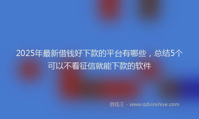 2025年最新借钱好下款的平台有哪些，总结5个可以不看征信就能下款的软件