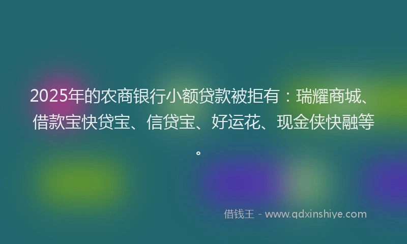 2025年的农商银行小额贷款被拒有：瑞耀商城、借款宝快贷宝、信贷宝、好运花、现金侠快融等。