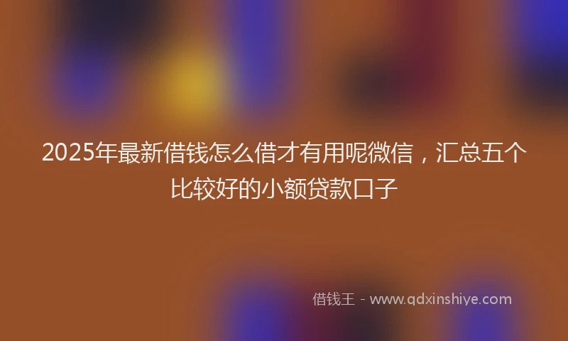 2025年最新借钱怎么借才有用呢微信，汇总五个比较好的小额贷款口子