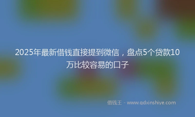 2025年最新借钱直接提到微信，盘点5个贷款10万比较容易的口子