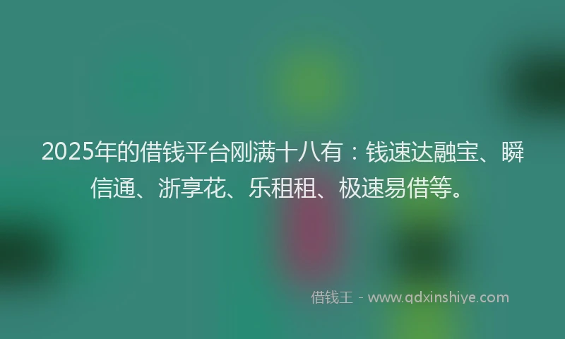 2025年的借钱平台刚满十八有：钱速达融宝、瞬信通、浙享花、乐租租、极速易借等。