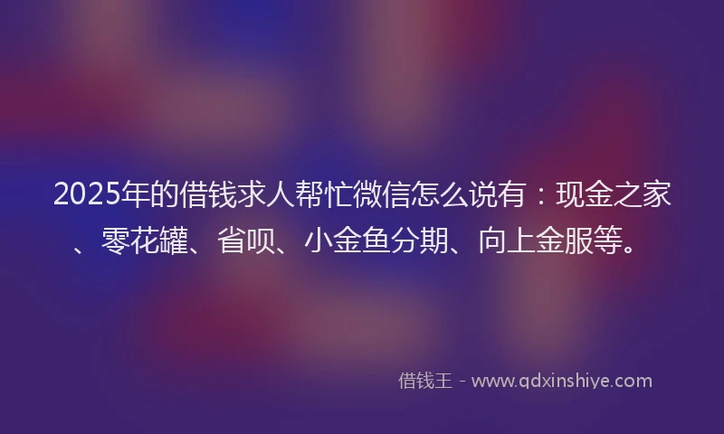 2025年的借钱求人帮忙微信怎么说有：现金之家、零花罐、省呗、小金鱼分期、向上金服等。