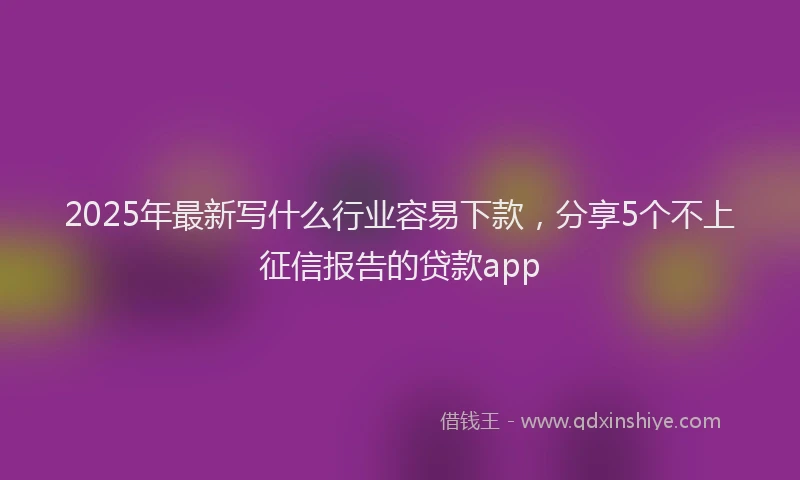 2025年最新写什么行业容易下款，分享5个不上征信报告的贷款app