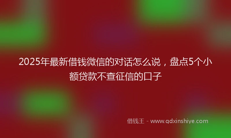 2025年最新借钱微信的对话怎么说，盘点5个小额贷款不查征信的口子