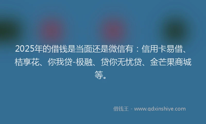 2025年的借钱是当面还是微信有：信用卡易借、桔享花、你我贷-极融、贷你无忧贷、金芒果商城等。
