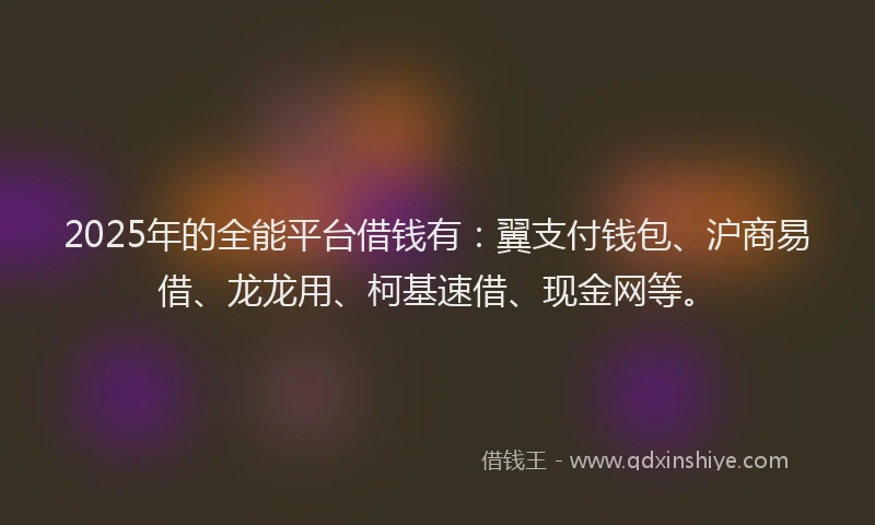 2025年的全能平台借钱有：翼支付钱包、沪商易借、龙龙用、柯基速借、现金网等。