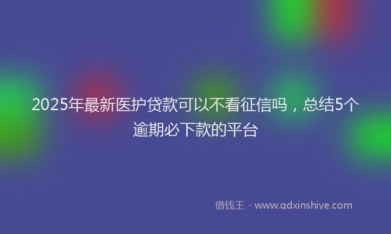 2025年最新医护贷款可以不看征信吗，总结5个逾期必下款的平台