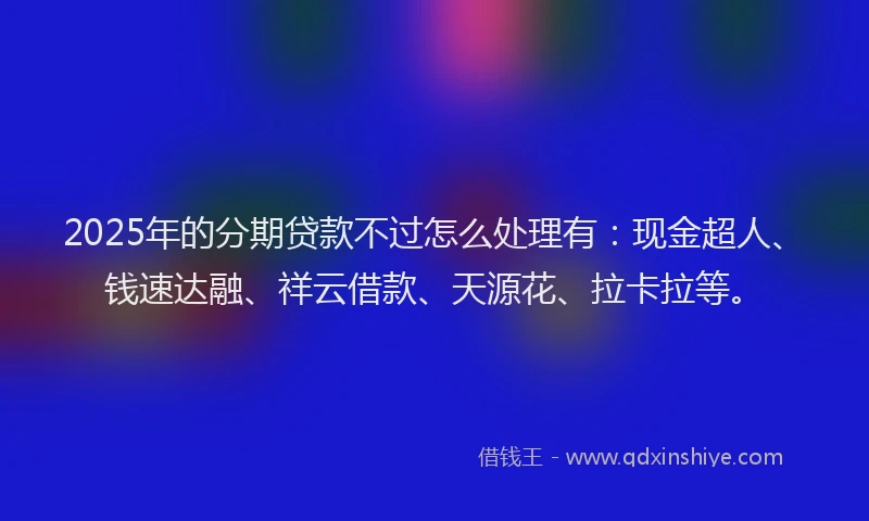 2025年的分期贷款不过怎么处理有：现金超人、钱速达融、祥云借款、天源花、拉卡拉等。