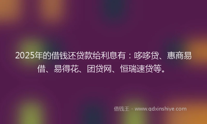 2025年的借钱还贷款给利息有：哆哆贷、惠商易借、易得花、团贷网、恒瑞速贷等。