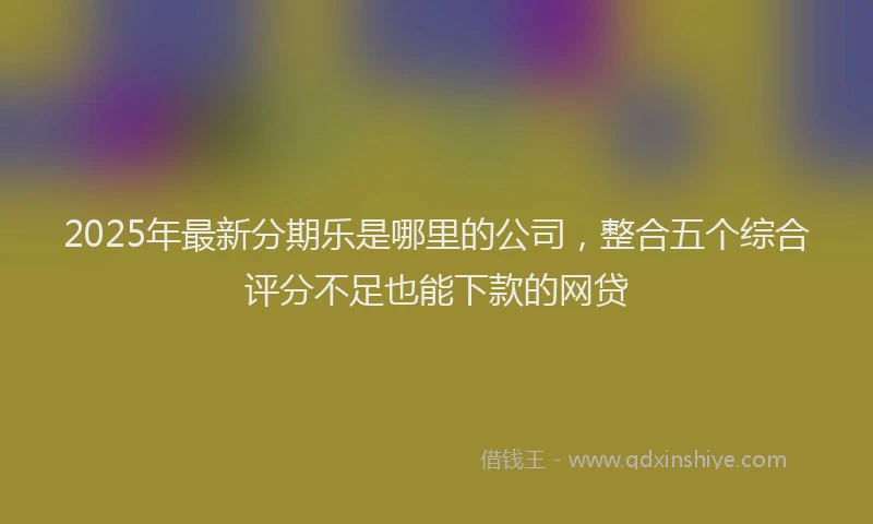 2025年最新分期乐是哪里的公司，整合五个综合评分不足也能下款的网贷