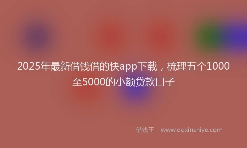 2025年最新借钱借的快app下载，梳理五个1000至5000的小额贷款口子