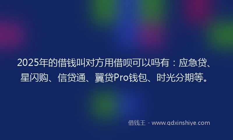 2025年的借钱叫对方用借呗可以吗有：应急贷、星闪购、信贷通、翼贷Pro钱包、时光分期等。