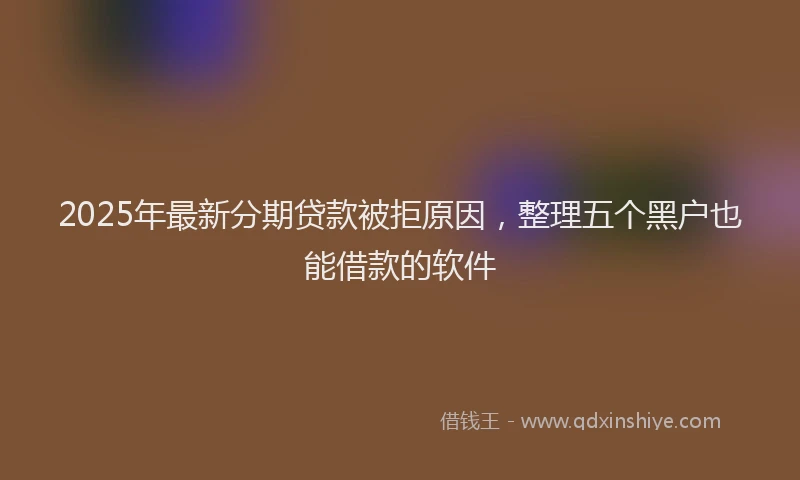 2025年最新分期贷款被拒原因，整理五个黑户也能借款的软件